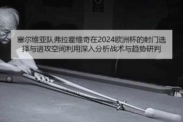 塞尔维亚队弗拉霍维奇在2024欧洲杯的射门选择与进攻空间利用深入分析战术与趋势研判